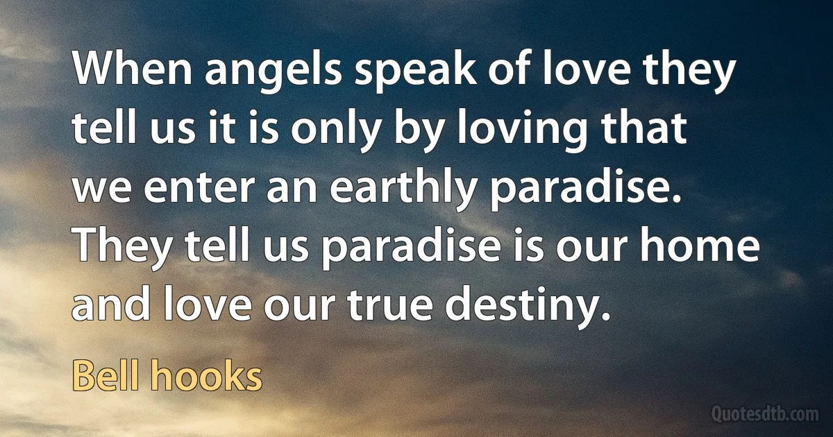 When angels speak of love they tell us it is only by loving that we enter an earthly paradise. They tell us paradise is our home and love our true destiny. (Bell hooks)