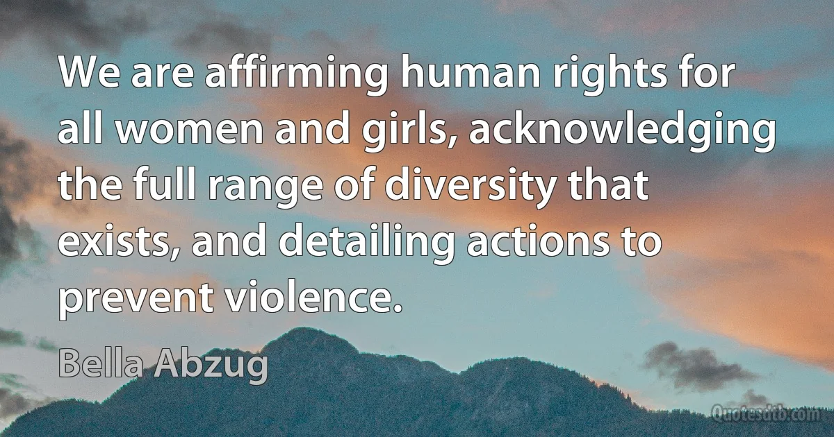 We are affirming human rights for all women and girls, acknowledging the full range of diversity that exists, and detailing actions to prevent violence. (Bella Abzug)