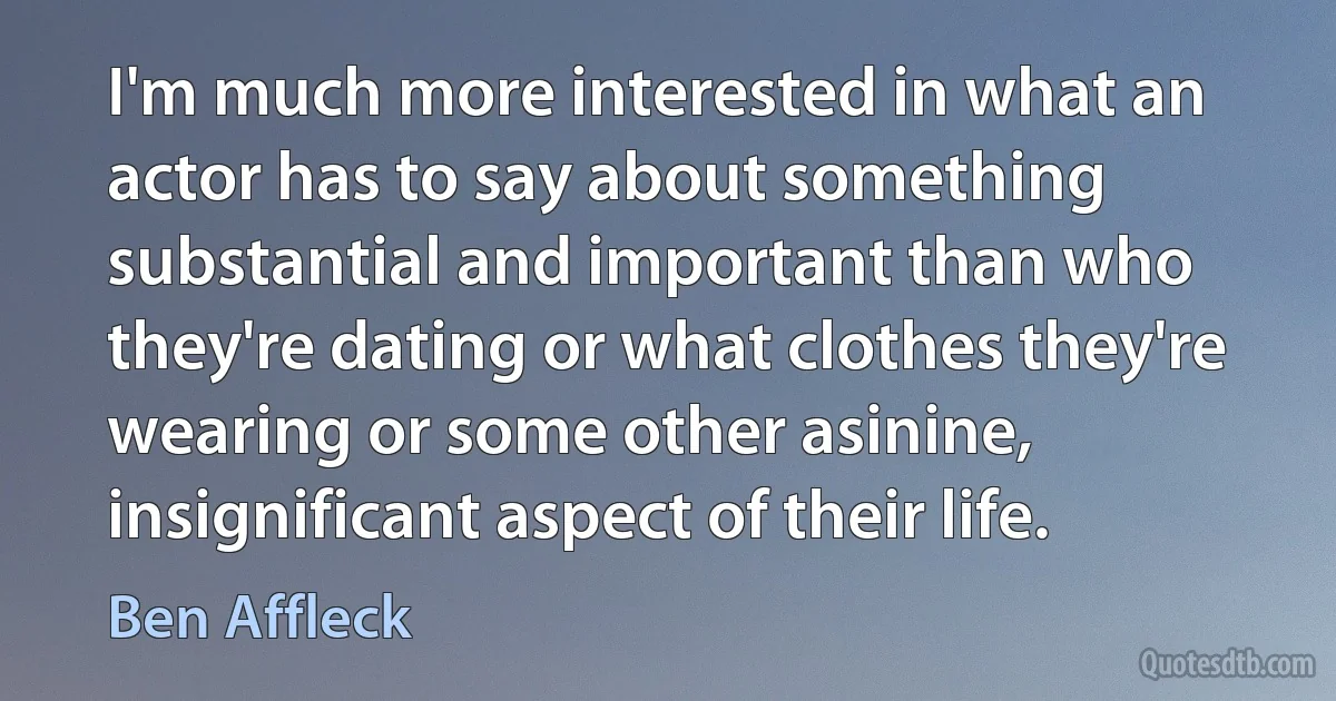 I'm much more interested in what an actor has to say about something substantial and important than who they're dating or what clothes they're wearing or some other asinine, insignificant aspect of their life. (Ben Affleck)