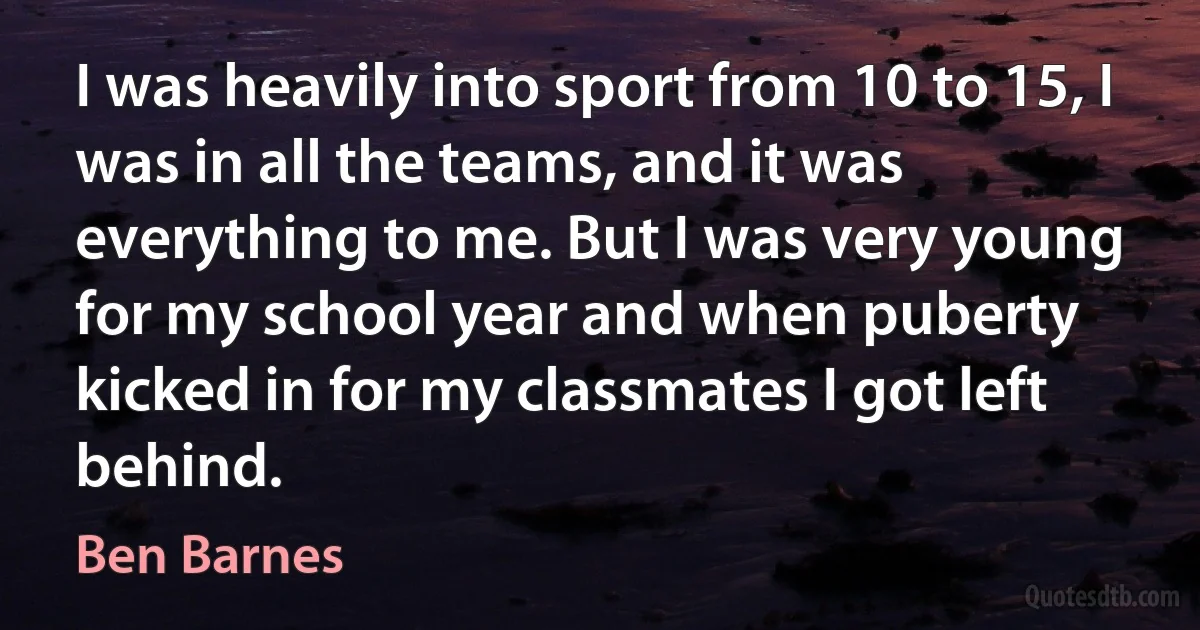 I was heavily into sport from 10 to 15, I was in all the teams, and it was everything to me. But I was very young for my school year and when puberty kicked in for my classmates I got left behind. (Ben Barnes)