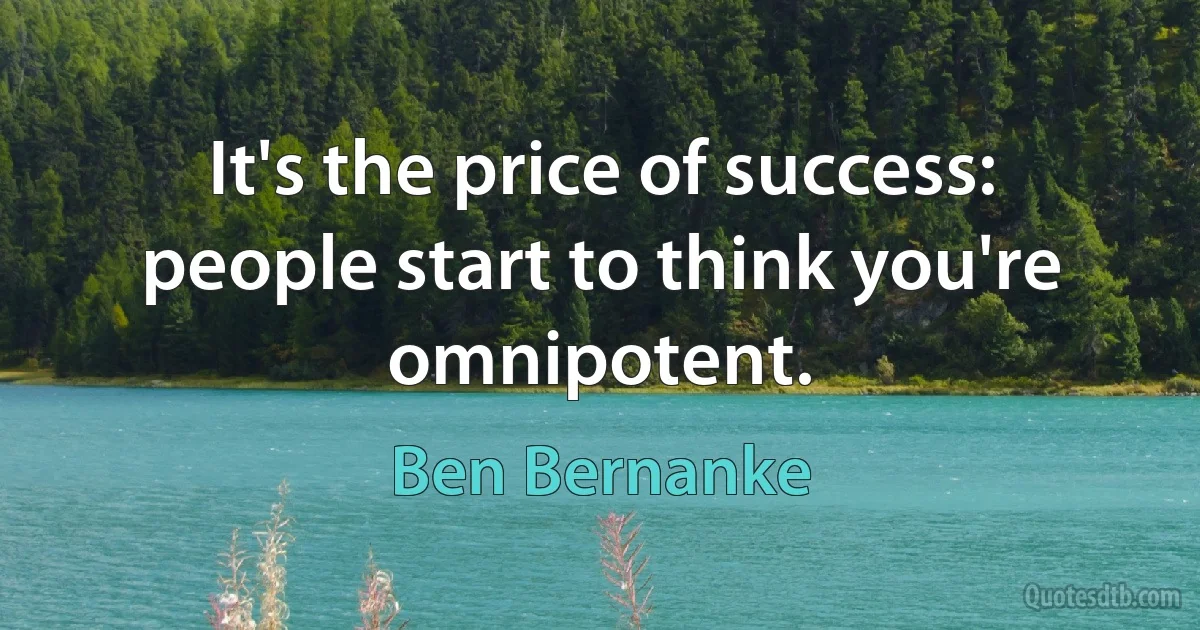 It's the price of success: people start to think you're omnipotent. (Ben Bernanke)