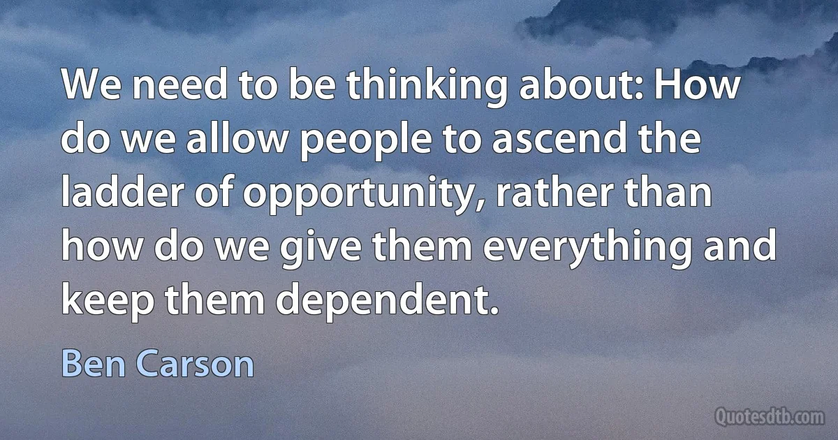 We need to be thinking about: How do we allow people to ascend the ladder of opportunity, rather than how do we give them everything and keep them dependent. (Ben Carson)