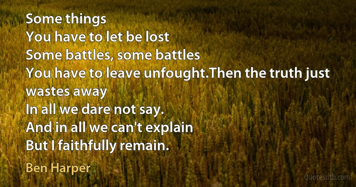 Some things
You have to let be lost
Some battles, some battles
You have to leave unfought.Then the truth just wastes away
In all we dare not say.
And in all we can't explain
But I faithfully remain. (Ben Harper)