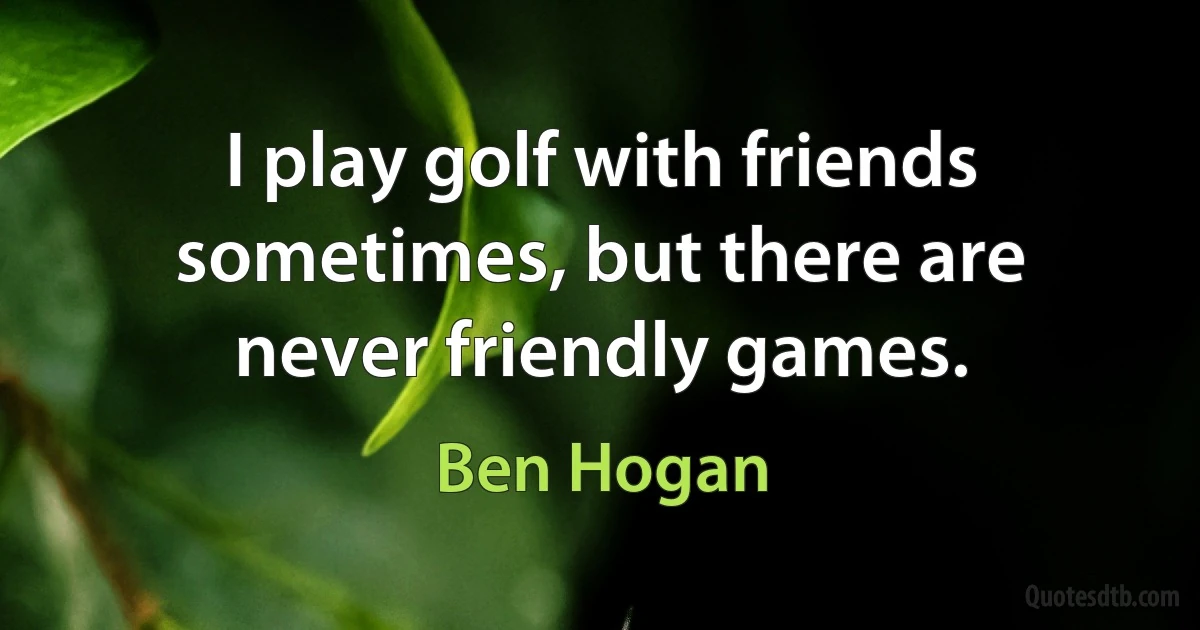 I play golf with friends sometimes, but there are never friendly games. (Ben Hogan)