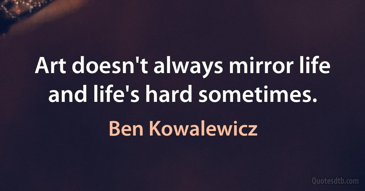 Art doesn't always mirror life and life's hard sometimes. (Ben Kowalewicz)