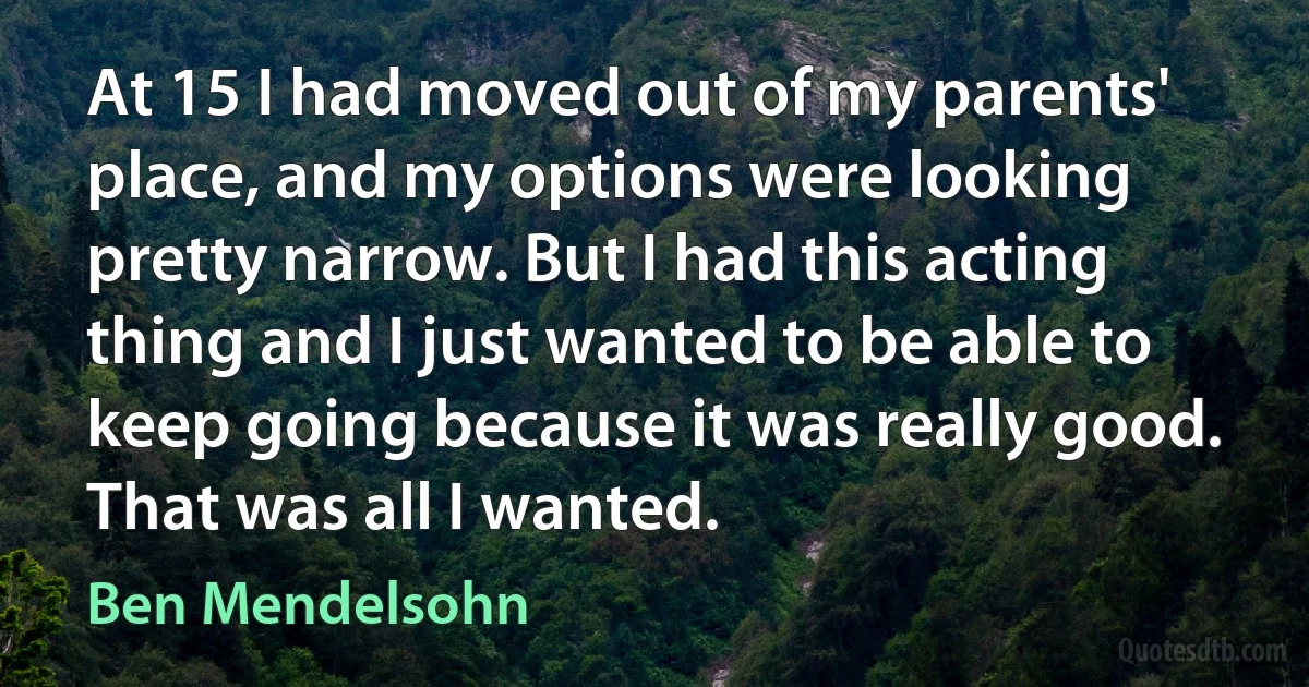 At 15 I had moved out of my parents' place, and my options were looking pretty narrow. But I had this acting thing and I just wanted to be able to keep going because it was really good. That was all I wanted. (Ben Mendelsohn)