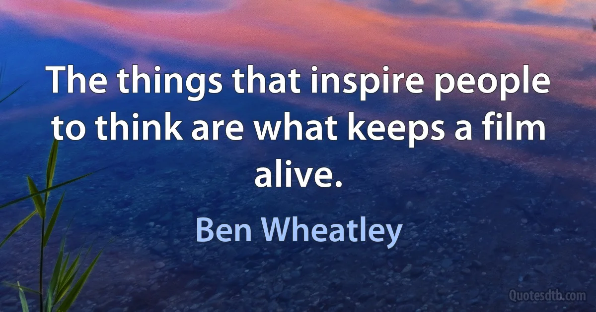 The things that inspire people to think are what keeps a film alive. (Ben Wheatley)