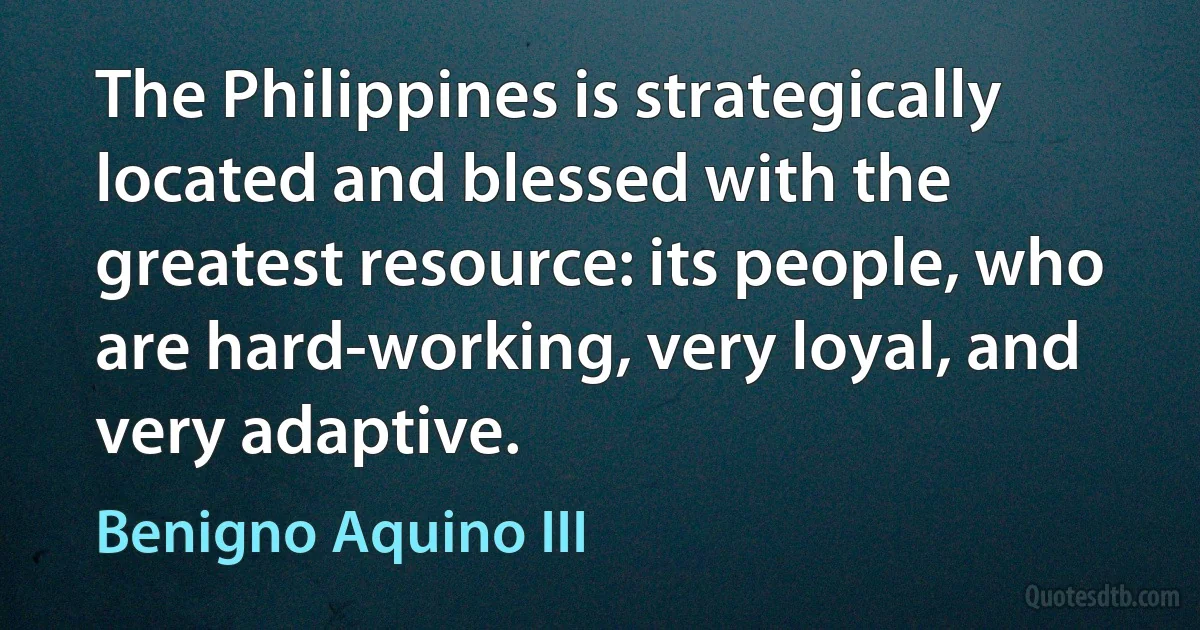 The Philippines is strategically located and blessed with the greatest resource: its people, who are hard-working, very loyal, and very adaptive. (Benigno Aquino III)