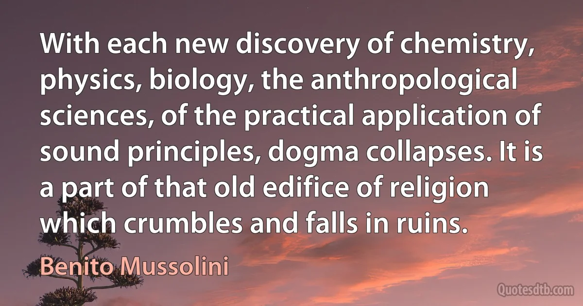 With each new discovery of chemistry, physics, biology, the anthropological sciences, of the practical application of sound principles, dogma collapses. It is a part of that old edifice of religion which crumbles and falls in ruins. (Benito Mussolini)