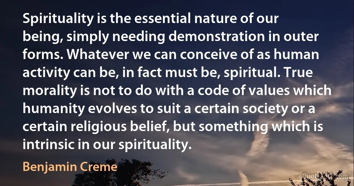 Spirituality is the essential nature of our being, simply needing demonstration in outer forms. Whatever we can conceive of as human activity can be, in fact must be, spiritual. True morality is not to do with a code of values which humanity evolves to suit a certain society or a certain religious belief, but something which is intrinsic in our spirituality. (Benjamin Creme)