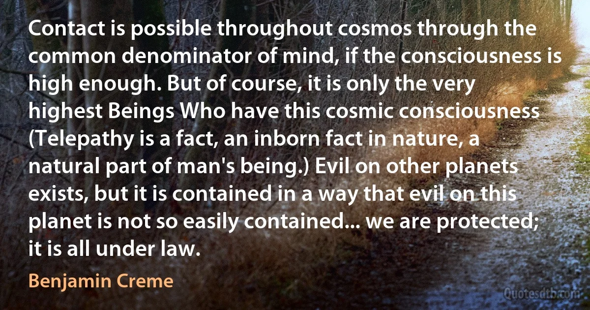 Contact is possible throughout cosmos through the common denominator of mind, if the consciousness is high enough. But of course, it is only the very highest Beings Who have this cosmic consciousness (Telepathy is a fact, an inborn fact in nature, a natural part of man's being.) Evil on other planets exists, but it is contained in a way that evil on this planet is not so easily contained... we are protected; it is all under law. (Benjamin Creme)