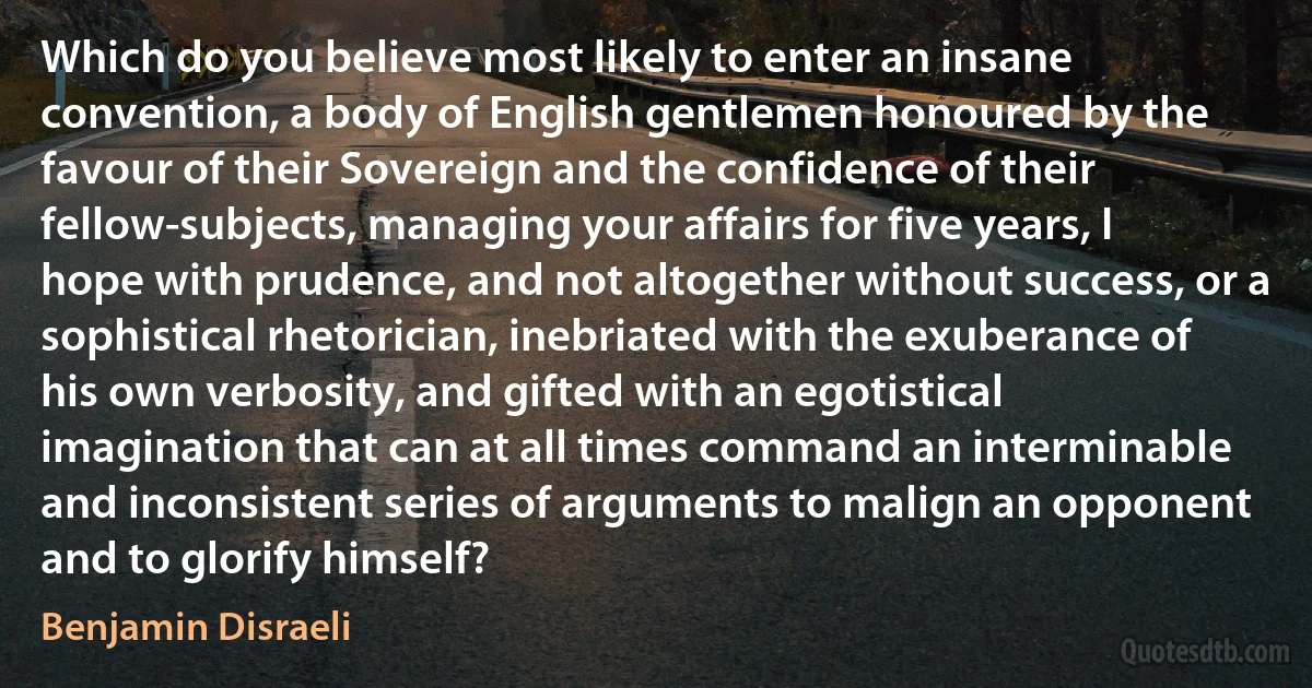 Which do you believe most likely to enter an insane convention, a body of English gentlemen honoured by the favour of their Sovereign and the confidence of their fellow-subjects, managing your affairs for five years, I hope with prudence, and not altogether without success, or a sophistical rhetorician, inebriated with the exuberance of his own verbosity, and gifted with an egotistical imagination that can at all times command an interminable and inconsistent series of arguments to malign an opponent and to glorify himself? (Benjamin Disraeli)