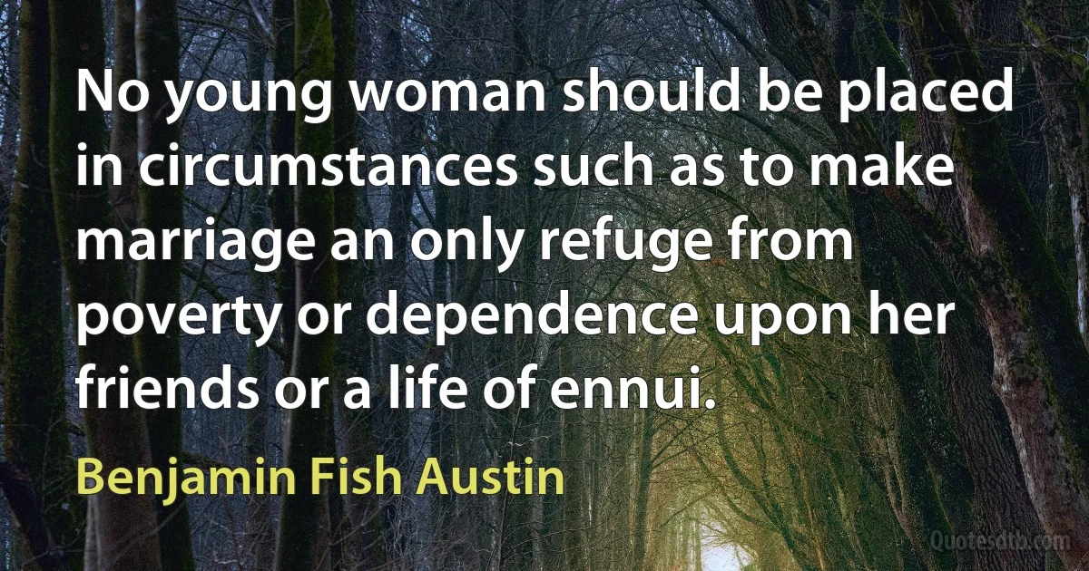 No young woman should be placed in circumstances such as to make marriage an only refuge from poverty or dependence upon her friends or a life of ennui. (Benjamin Fish Austin)