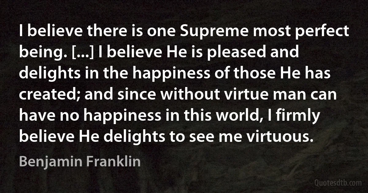 I believe there is one Supreme most perfect being. [...] I believe He is pleased and delights in the happiness of those He has created; and since without virtue man can have no happiness in this world, I firmly believe He delights to see me virtuous. (Benjamin Franklin)