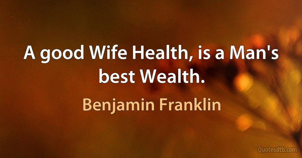 A good Wife Health, is a Man's best Wealth. (Benjamin Franklin)