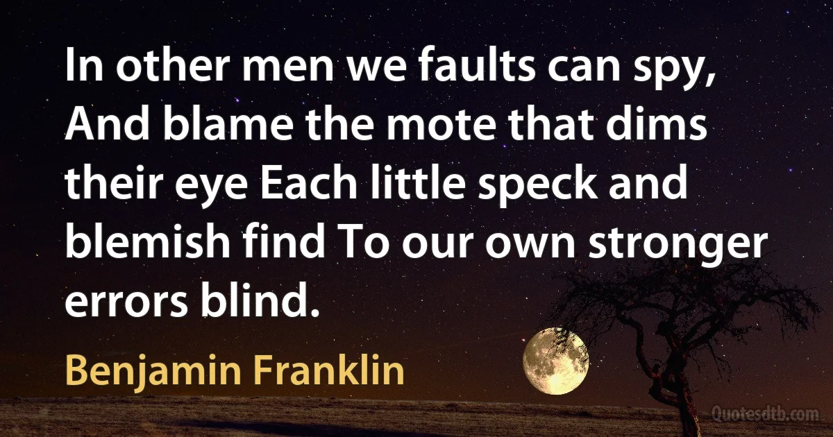 In other men we faults can spy, And blame the mote that dims their eye Each little speck and blemish find To our own stronger errors blind. (Benjamin Franklin)