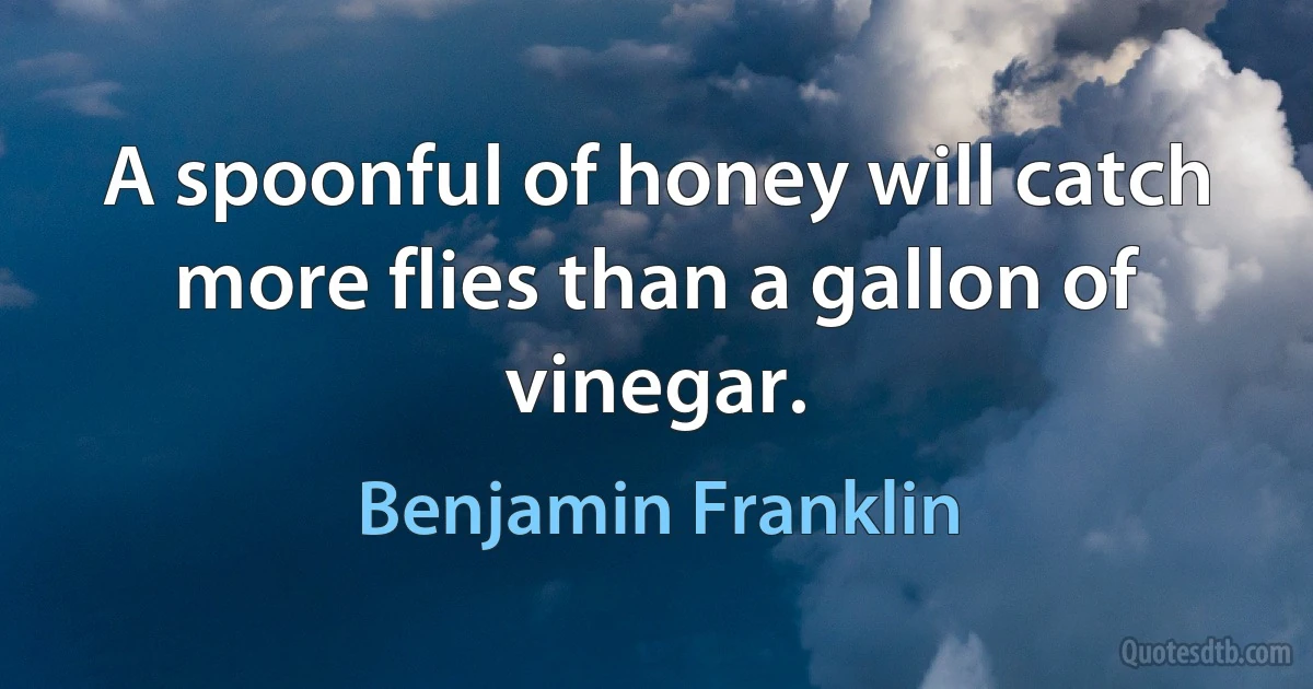 A spoonful of honey will catch more flies than a gallon of vinegar. (Benjamin Franklin)