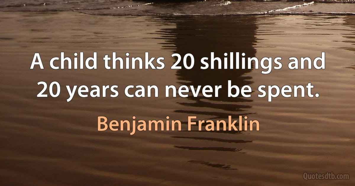 A child thinks 20 shillings and 20 years can never be spent. (Benjamin Franklin)