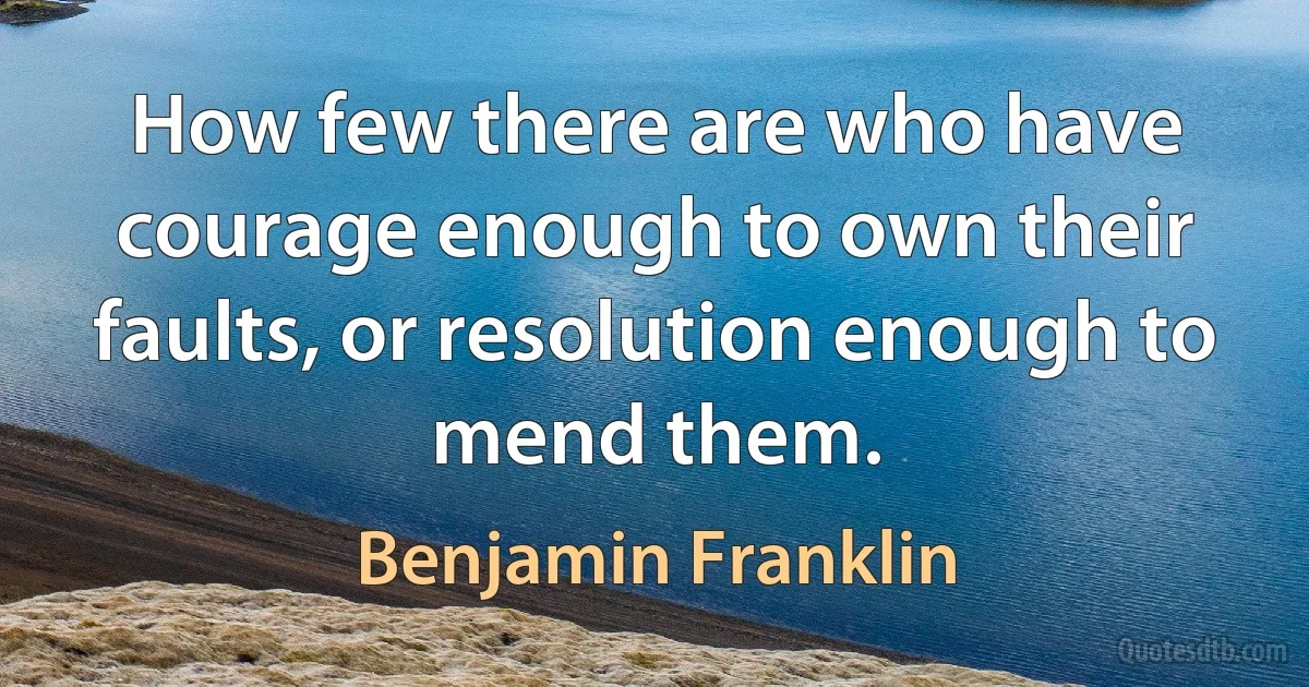 How few there are who have courage enough to own their faults, or resolution enough to mend them. (Benjamin Franklin)