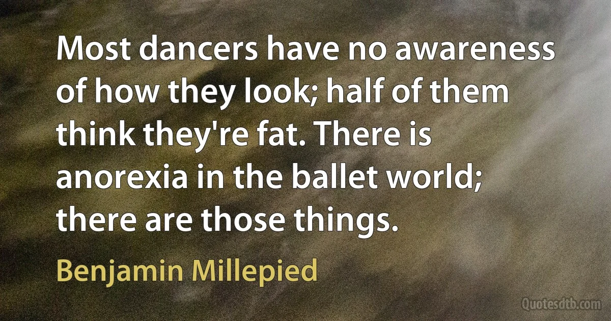 Most dancers have no awareness of how they look; half of them think they're fat. There is anorexia in the ballet world; there are those things. (Benjamin Millepied)