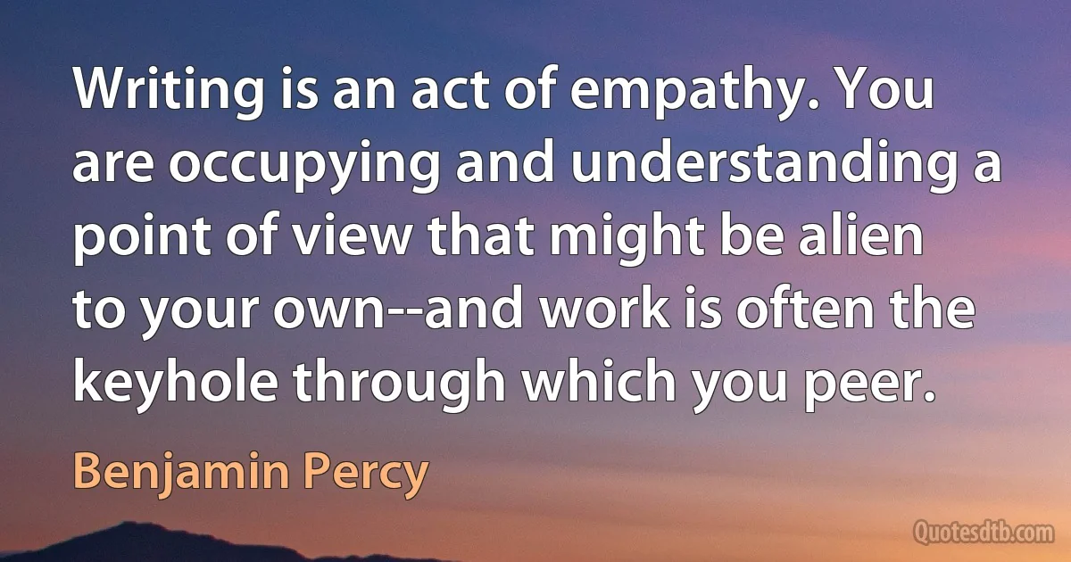 Writing is an act of empathy. You are occupying and understanding a point of view that might be alien to your own--and work is often the keyhole through which you peer. (Benjamin Percy)