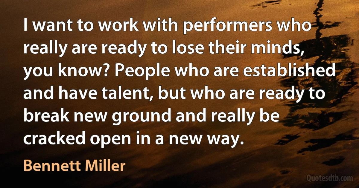 I want to work with performers who really are ready to lose their minds, you know? People who are established and have talent, but who are ready to break new ground and really be cracked open in a new way. (Bennett Miller)