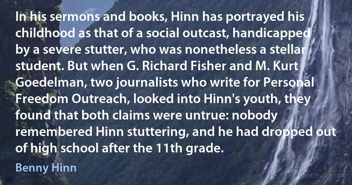 In his sermons and books, Hinn has portrayed his childhood as that of a social outcast, handicapped by a severe stutter, who was nonetheless a stellar student. But when G. Richard Fisher and M. Kurt Goedelman, two journalists who write for Personal Freedom Outreach, looked into Hinn's youth, they found that both claims were untrue: nobody remembered Hinn stuttering, and he had dropped out of high school after the 11th grade. (Benny Hinn)