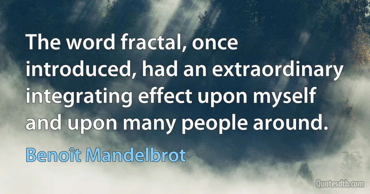 The word fractal, once introduced, had an extraordinary integrating effect upon myself and upon many people around. (Benoît Mandelbrot)