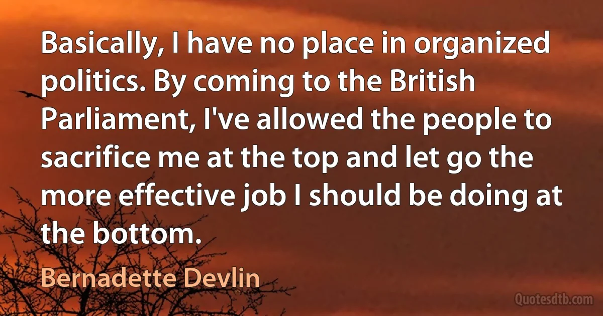 Basically, I have no place in organized politics. By coming to the British Parliament, I've allowed the people to sacrifice me at the top and let go the more effective job I should be doing at the bottom. (Bernadette Devlin)