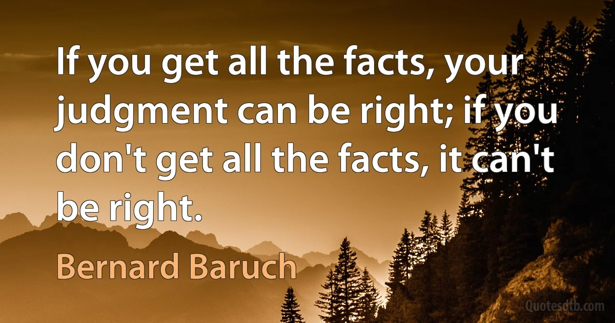 If you get all the facts, your judgment can be right; if you don't get all the facts, it can't be right. (Bernard Baruch)