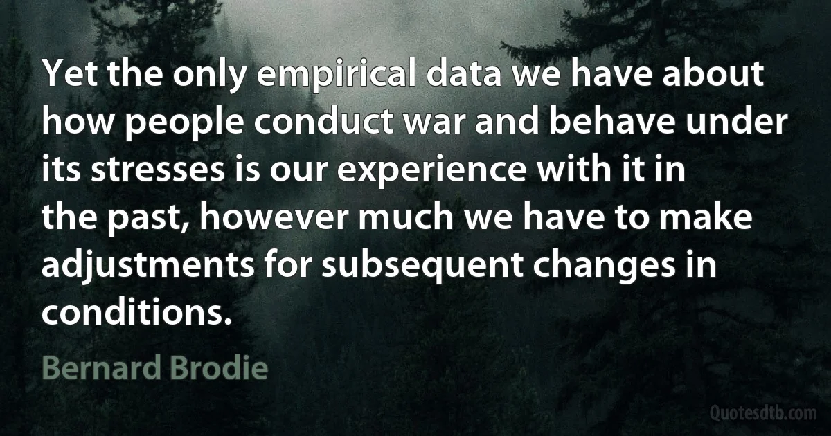 Yet the only empirical data we have about how people conduct war and behave under its stresses is our experience with it in the past, however much we have to make adjustments for subsequent changes in conditions. (Bernard Brodie)