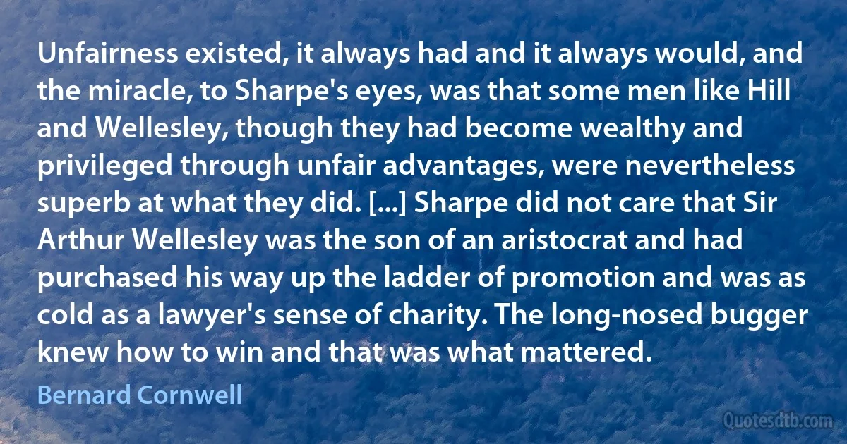 Unfairness existed, it always had and it always would, and the miracle, to Sharpe's eyes, was that some men like Hill and Wellesley, though they had become wealthy and privileged through unfair advantages, were nevertheless superb at what they did. [...] Sharpe did not care that Sir Arthur Wellesley was the son of an aristocrat and had purchased his way up the ladder of promotion and was as cold as a lawyer's sense of charity. The long-nosed bugger knew how to win and that was what mattered. (Bernard Cornwell)