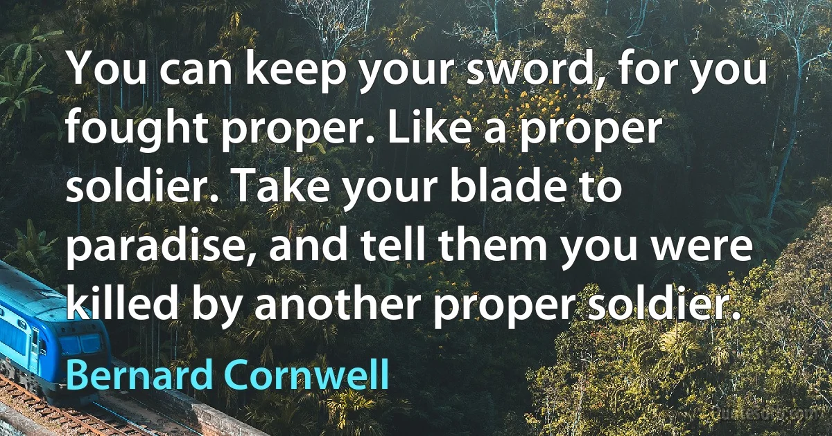 You can keep your sword, for you fought proper. Like a proper soldier. Take your blade to paradise, and tell them you were killed by another proper soldier. (Bernard Cornwell)