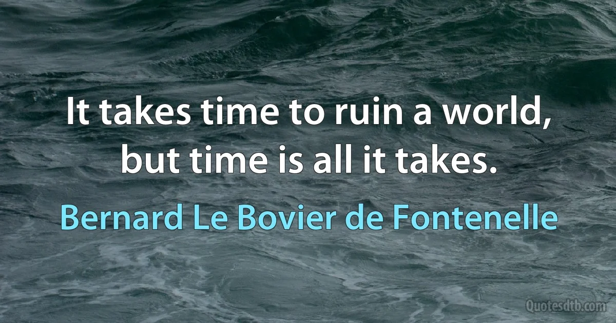 It takes time to ruin a world, but time is all it takes. (Bernard Le Bovier de Fontenelle)