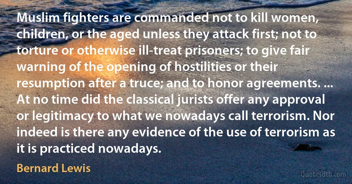 Muslim fighters are commanded not to kill women, children, or the aged unless they attack first; not to torture or otherwise ill-treat prisoners; to give fair warning of the opening of hostilities or their resumption after a truce; and to honor agreements. ... At no time did the classical jurists offer any approval or legitimacy to what we nowadays call terrorism. Nor indeed is there any evidence of the use of terrorism as it is practiced nowadays. (Bernard Lewis)