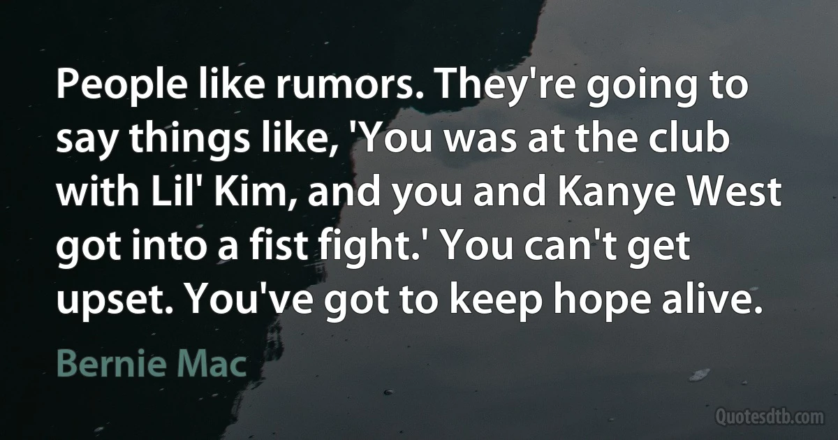 People like rumors. They're going to say things like, 'You was at the club with Lil' Kim, and you and Kanye West got into a fist fight.' You can't get upset. You've got to keep hope alive. (Bernie Mac)