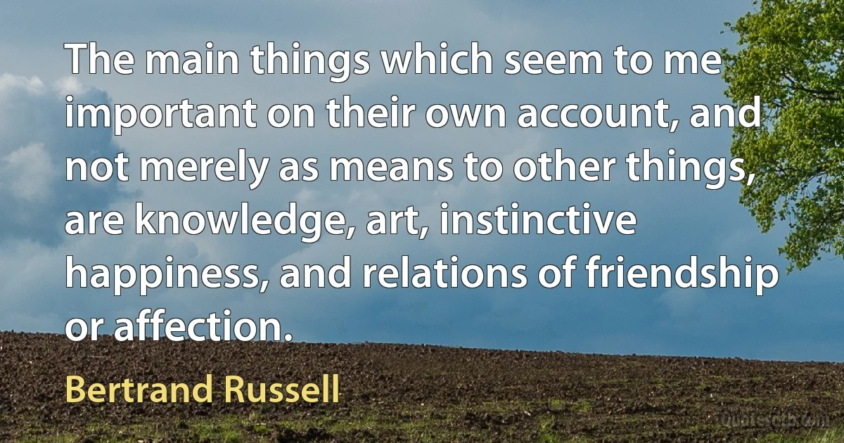 The main things which seem to me important on their own account, and not merely as means to other things, are knowledge, art, instinctive happiness, and relations of friendship or affection. (Bertrand Russell)