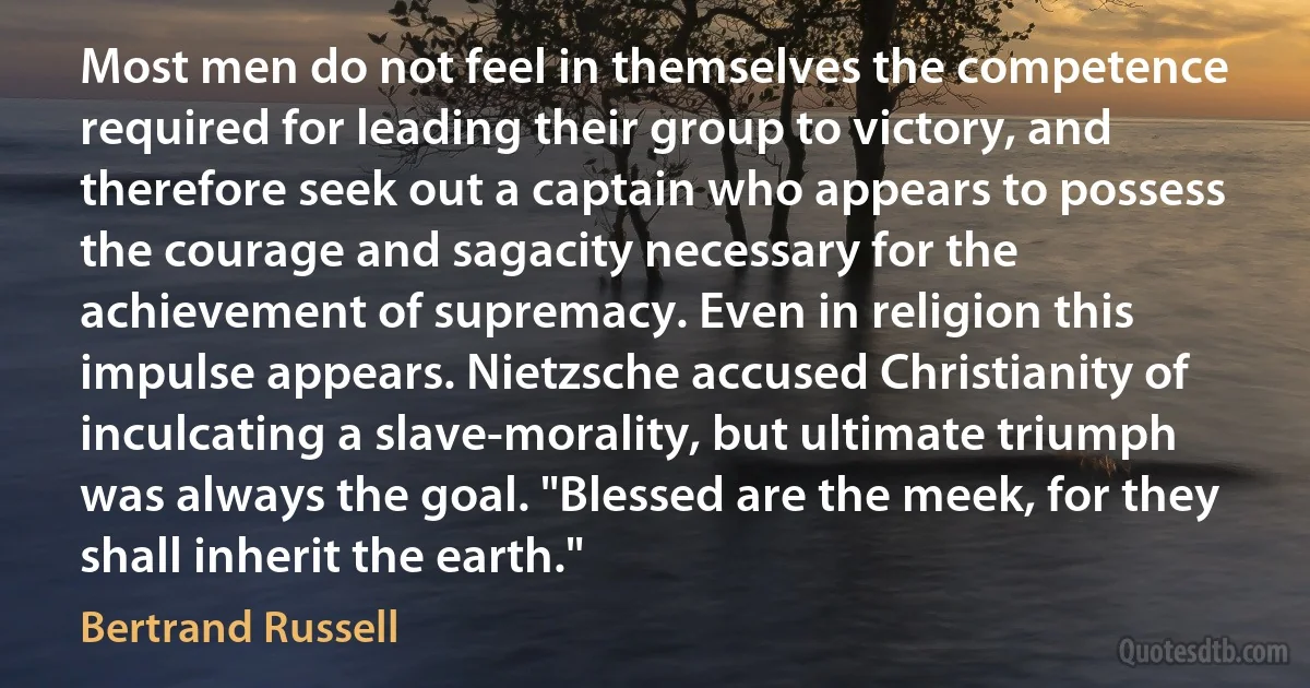 Most men do not feel in themselves the competence required for leading their group to victory, and therefore seek out a captain who appears to possess the courage and sagacity necessary for the achievement of supremacy. Even in religion this impulse appears. Nietzsche accused Christianity of inculcating a slave-morality, but ultimate triumph was always the goal. "Blessed are the meek, for they shall inherit the earth." (Bertrand Russell)