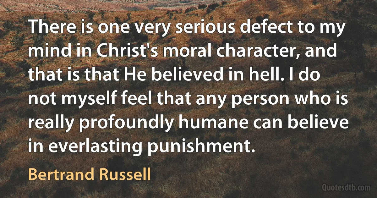 There is one very serious defect to my mind in Christ's moral character, and that is that He believed in hell. I do not myself feel that any person who is really profoundly humane can believe in everlasting punishment. (Bertrand Russell)