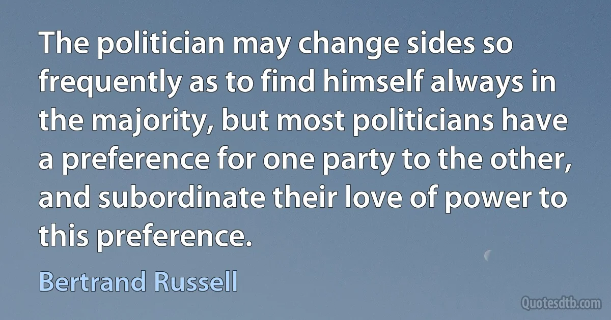 The politician may change sides so frequently as to find himself always in the majority, but most politicians have a preference for one party to the other, and subordinate their love of power to this preference. (Bertrand Russell)