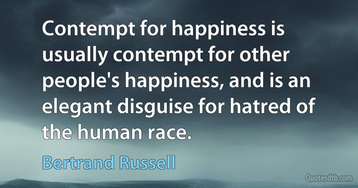 Contempt for happiness is usually contempt for other people's happiness, and is an elegant disguise for hatred of the human race. (Bertrand Russell)