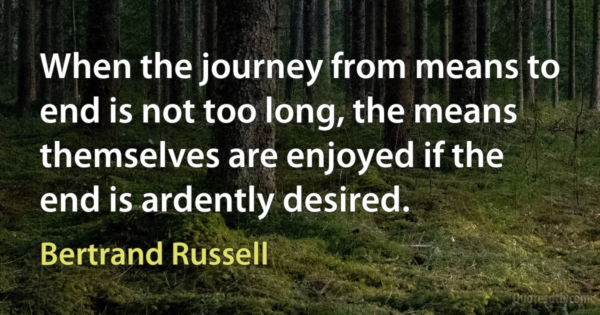 When the journey from means to end is not too long, the means themselves are enjoyed if the end is ardently desired. (Bertrand Russell)