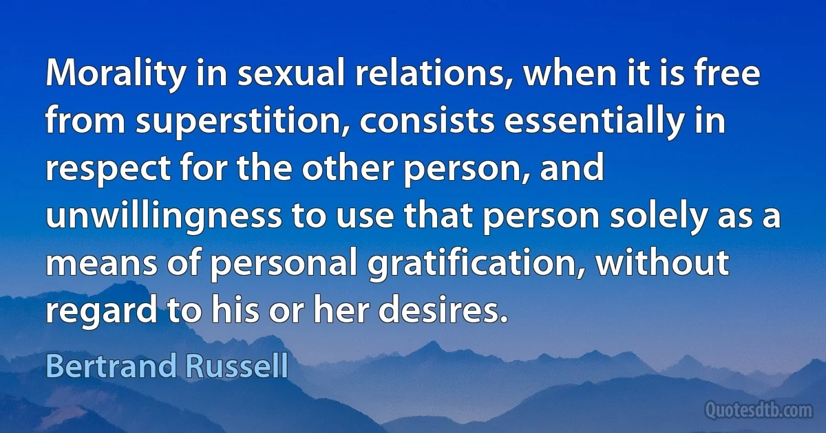 Morality in sexual relations, when it is free from superstition, consists essentially in respect for the other person, and unwillingness to use that person solely as a means of personal gratification, without regard to his or her desires. (Bertrand Russell)