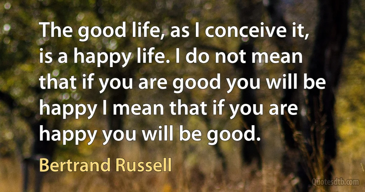 The good life, as I conceive it, is a happy life. I do not mean that if you are good you will be happy I mean that if you are happy you will be good. (Bertrand Russell)