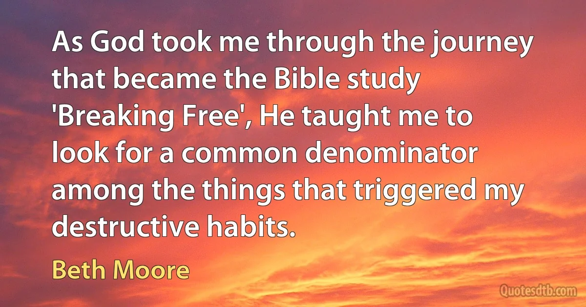 As God took me through the journey that became the Bible study 'Breaking Free', He taught me to look for a common denominator among the things that triggered my destructive habits. (Beth Moore)