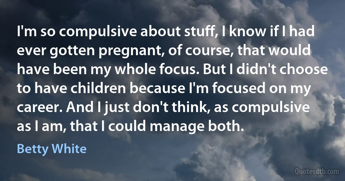 I'm so compulsive about stuff, I know if I had ever gotten pregnant, of course, that would have been my whole focus. But I didn't choose to have children because I'm focused on my career. And I just don't think, as compulsive as I am, that I could manage both. (Betty White)