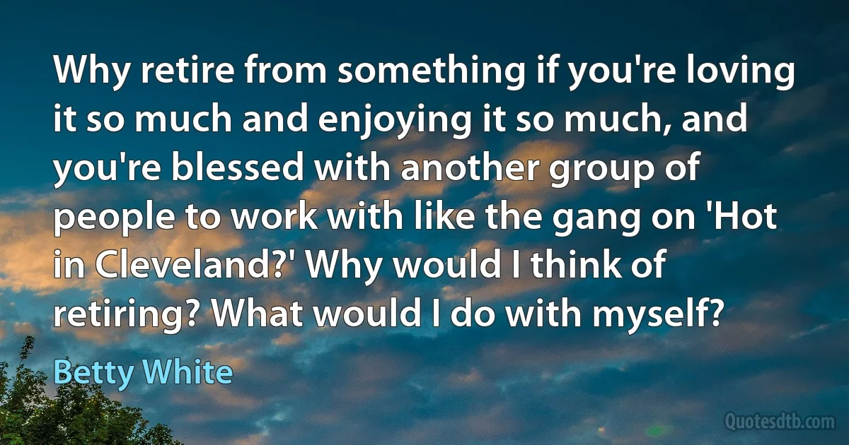 Why retire from something if you're loving it so much and enjoying it so much, and you're blessed with another group of people to work with like the gang on 'Hot in Cleveland?' Why would I think of retiring? What would I do with myself? (Betty White)