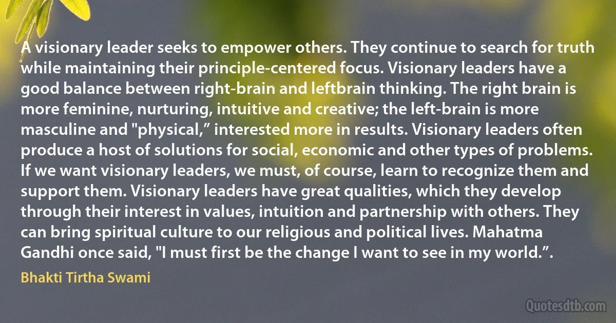 A visionary leader seeks to empower others. They continue to search for truth while maintaining their principle-centered focus. Visionary leaders have a good balance between right-brain and leftbrain thinking. The right brain is more feminine, nurturing, intuitive and creative; the left-brain is more masculine and "physical,” interested more in results. Visionary leaders often produce a host of solutions for social, economic and other types of problems.
If we want visionary leaders, we must, of course, learn to recognize them and support them. Visionary leaders have great qualities, which they develop through their interest in values, intuition and partnership with others. They can bring spiritual culture to our religious and political lives. Mahatma Gandhi once said, "I must first be the change I want to see in my world.”. (Bhakti Tirtha Swami)