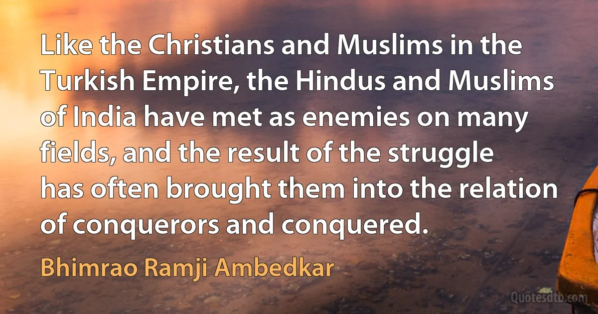 Like the Christians and Muslims in the Turkish Empire, the Hindus and Muslims of India have met as enemies on many fields, and the result of the struggle has often brought them into the relation of conquerors and conquered. (Bhimrao Ramji Ambedkar)