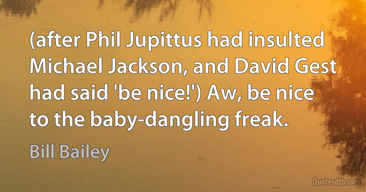 (after Phil Jupittus had insulted Michael Jackson, and David Gest had said 'be nice!') Aw, be nice to the baby-dangling freak. (Bill Bailey)